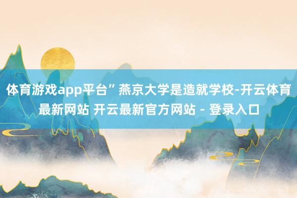 体育游戏app平台”燕京大学是造就学校-开云体育最新网站 开云最新官方网站 - 登录入口