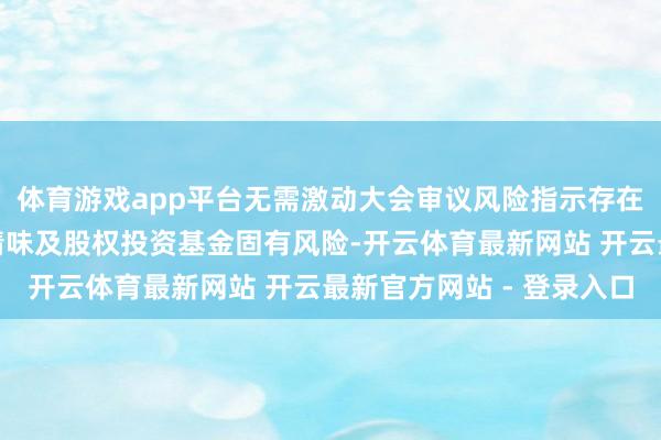体育游戏app平台无需激动大会审议风险指示存在召募失败、投资省略情味及股权投资基金固有风险-开云体育最新网站 开云最新官方网站 - 登录入口
