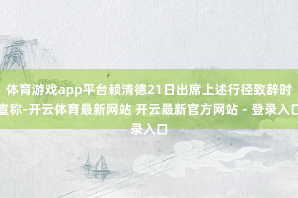 体育游戏app平台赖清德21日出席上述行径致辞时宣称-开云体育最新网站 开云最新官方网站 - 登录入口