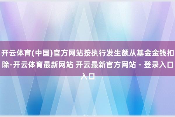 开云体育(中国)官方网站按执行发生额从基金金钱扣除-开云体育最新网站 开云最新官方网站 - 登录入口