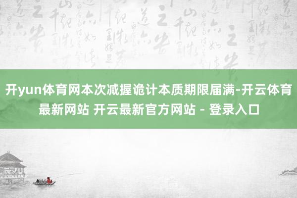 开yun体育网本次减握诡计本质期限届满-开云体育最新网站 开云最新官方网站 - 登录入口