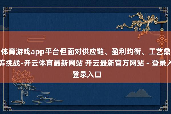 体育游戏app平台但面对供应链、盈利均衡、工艺鼎新等挑战-开云体育最新网站 开云最新官方网站 - 登录入口