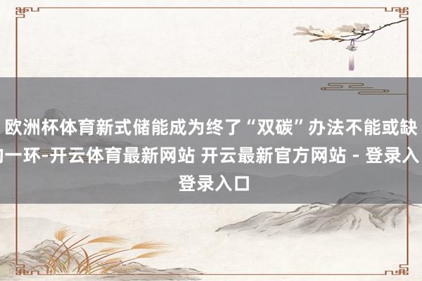 欧洲杯体育新式储能成为终了“双碳”办法不能或缺的一环-开云体育最新网站 开云最新官方网站 - 登录入口