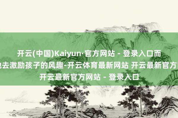 开云(中国)Kaiyun·官方网站 - 登录入口而是要积极主动地去激励孩子的风趣-开云体育最新网站 开云最新官方网站 - 登录入口
