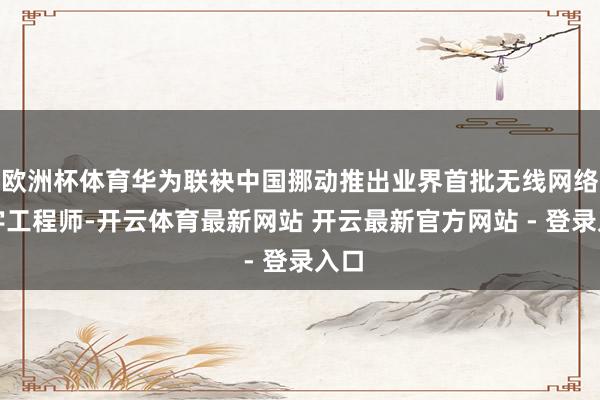 欧洲杯体育华为联袂中国挪动推出业界首批无线网络数字工程师-开云体育最新网站 开云最新官方网站 - 登录入口