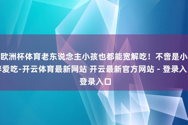 欧洲杯体育老东说念主小孩也都能宽解吃！不啻是小胖爱吃-开云体育最新网站 开云最新官方网站 - 登录入口