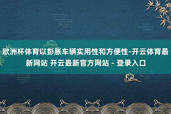 欧洲杯体育以彭胀车辆实用性和方便性-开云体育最新网站 开云最新官方网站 - 登录入口