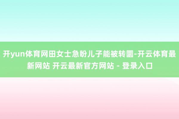 开yun体育网田女士急盼儿子能被转圜-开云体育最新网站 开云最新官方网站 - 登录入口