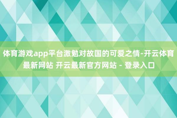 体育游戏app平台激勉对故国的可爱之情-开云体育最新网站 开云最新官方网站 - 登录入口