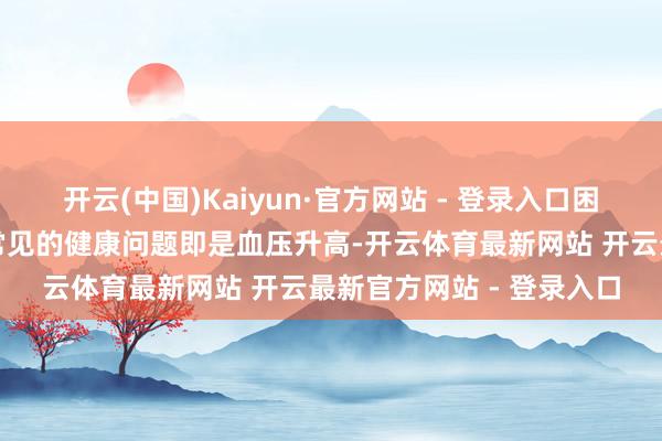 开云(中国)Kaiyun·官方网站 - 登录入口困扰着中老年东谈主群最常见的健康问题即是血压升高-开云体育最新网站 开云最新官方网站 - 登录入口