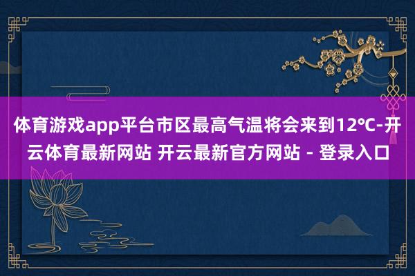 体育游戏app平台市区最高气温将会来到12℃-开云体育最新网站 开云最新官方网站 - 登录入口