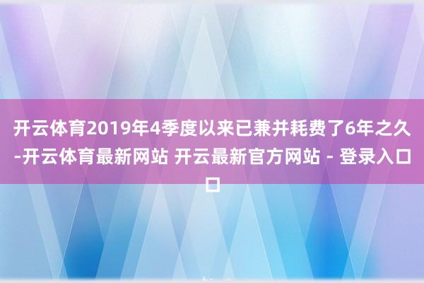 开云体育2019年4季度以来已兼并耗费了6年之久-开云体育最新网站 开云最新官方网站 - 登录入口
