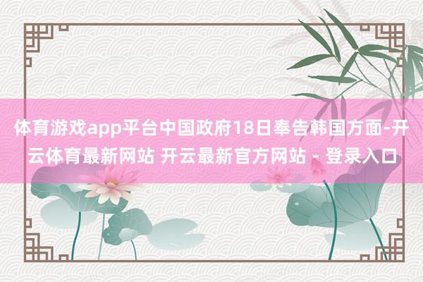 体育游戏app平台中国政府18日奉告韩国方面-开云体育最新网站 开云最新官方网站 - 登录入口
