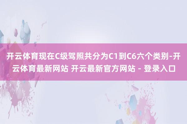 开云体育现在C级驾照共分为C1到C6六个类别-开云体育最新网站 开云最新官方网站 - 登录入口