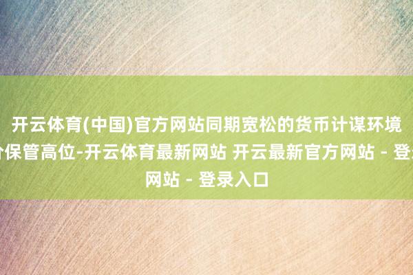 开云体育(中国)官方网站同期宽松的货币计谋环境使金价保管高位-开云体育最新网站 开云最新官方网站 - 登录入口