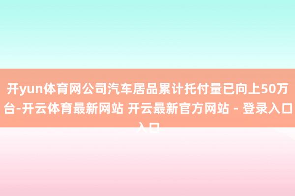 开yun体育网公司汽车居品累计托付量已向上50万台-开云体育最新网站 开云最新官方网站 - 登录入口