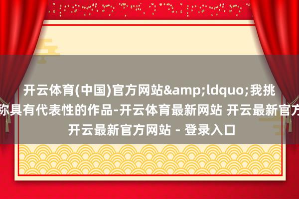开云体育(中国)官方网站“我挑选的是他连年相称具有代表性的作品-开云体育最新网站 开云最新官方网站 - 登录入口