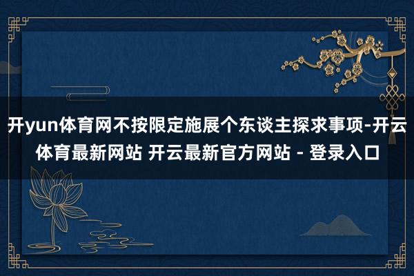开yun体育网不按限定施展个东谈主探求事项-开云体育最新网站 开云最新官方网站 - 登录入口