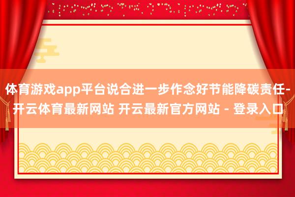 体育游戏app平台说合进一步作念好节能降碳责任-开云体育最新网站 开云最新官方网站 - 登录入口