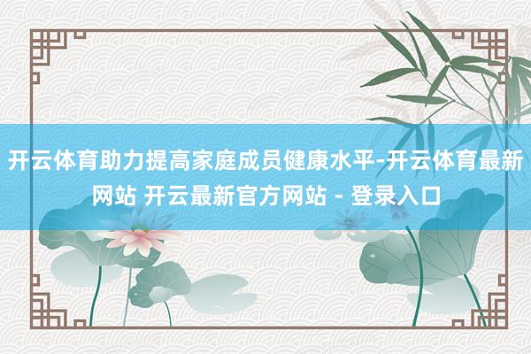 开云体育助力提高家庭成员健康水平-开云体育最新网站 开云最新官方网站 - 登录入口