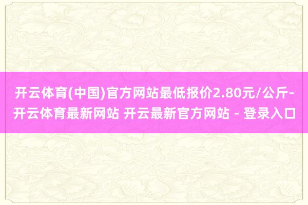 开云体育(中国)官方网站最低报价2.80元/公斤-开云体育最新网站 开云最新官方网站 - 登录入口