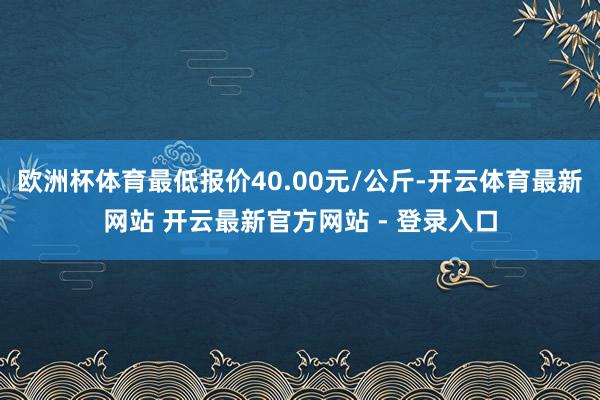 欧洲杯体育最低报价40.00元/公斤-开云体育最新网站 开云最新官方网站 - 登录入口