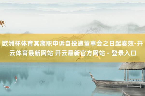 欧洲杯体育其离职申诉自投递董事会之日起奏效-开云体育最新网站 开云最新官方网站 - 登录入口
