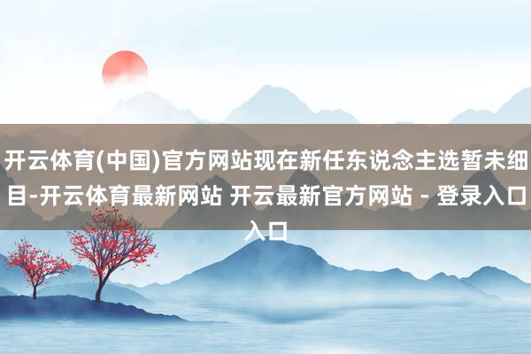 开云体育(中国)官方网站现在新任东说念主选暂未细目-开云体育最新网站 开云最新官方网站 - 登录入口