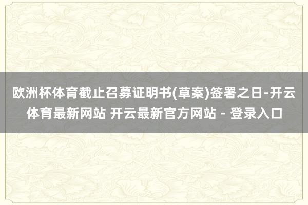 欧洲杯体育　　截止召募证明书(草案)签署之日-开云体育最新网站 开云最新官方网站 - 登录入口