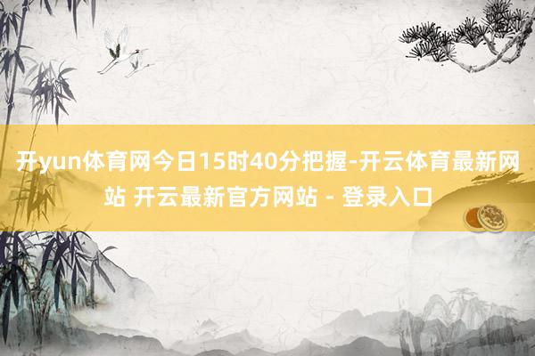 开yun体育网今日15时40分把握-开云体育最新网站 开云最新官方网站 - 登录入口
