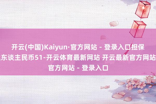 开云(中国)Kaiyun·官方网站 - 登录入口担保本金整个达东谈主民币51-开云体育最新网站 开云最新官方网站 - 登录入口