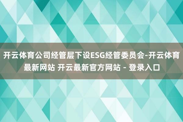 开云体育公司经管层下设ESG经管委员会-开云体育最新网站 开云最新官方网站 - 登录入口