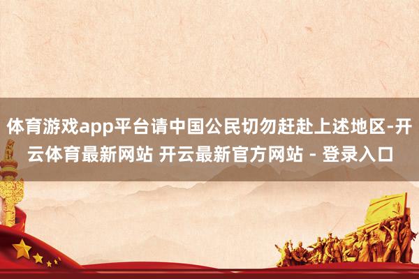 体育游戏app平台请中国公民切勿赶赴上述地区-开云体育最新网站 开云最新官方网站 - 登录入口