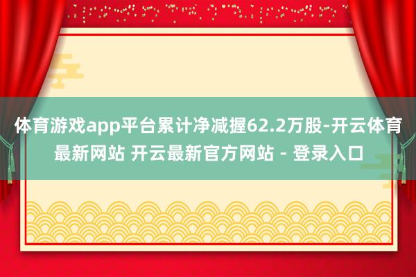 体育游戏app平台累计净减握62.2万股-开云体育最新网站 开云最新官方网站 - 登录入口
