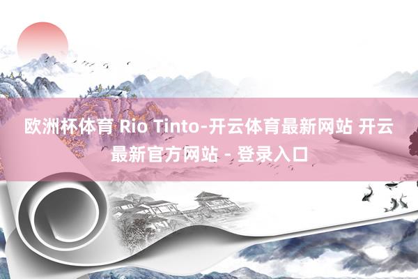 欧洲杯体育 Rio Tinto-开云体育最新网站 开云最新官方网站 - 登录入口