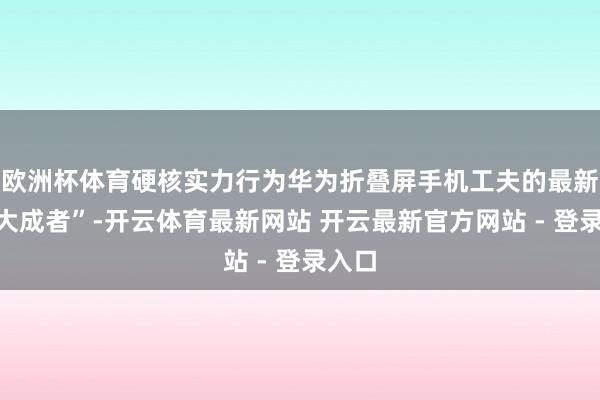 欧洲杯体育硬核实力行为华为折叠屏手机工夫的最新“集大成者”-开云体育最新网站 开云最新官方网站 - 登录入口