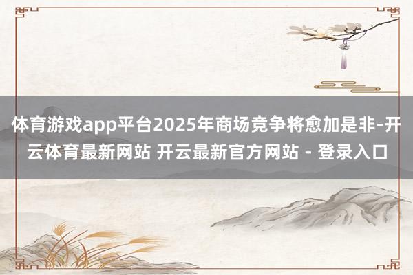 体育游戏app平台2025年商场竞争将愈加是非-开云体育最新网站 开云最新官方网站 - 登录入口