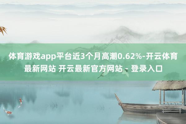 体育游戏app平台近3个月高潮0.62%-开云体育最新网站 开云最新官方网站 - 登录入口