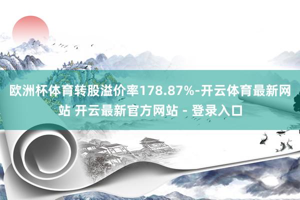 欧洲杯体育转股溢价率178.87%-开云体育最新网站 开云最新官方网站 - 登录入口