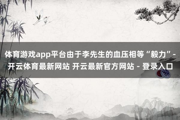 体育游戏app平台由于李先生的血压相等“毅力”-开云体育最新网站 开云最新官方网站 - 登录入口