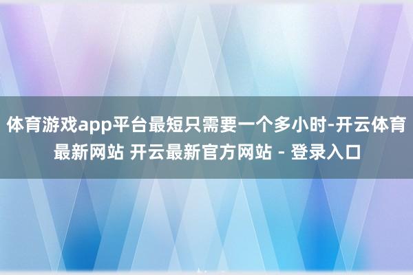 体育游戏app平台最短只需要一个多小时-开云体育最新网站 开云最新官方网站 - 登录入口