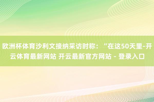 欧洲杯体育沙利文接纳采访时称：“在这50天里-开云体育最新网站 开云最新官方网站 - 登录入口