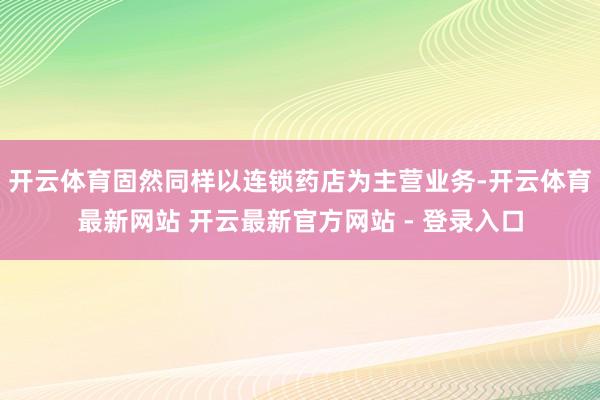 开云体育固然同样以连锁药店为主营业务-开云体育最新网站 开云最新官方网站 - 登录入口