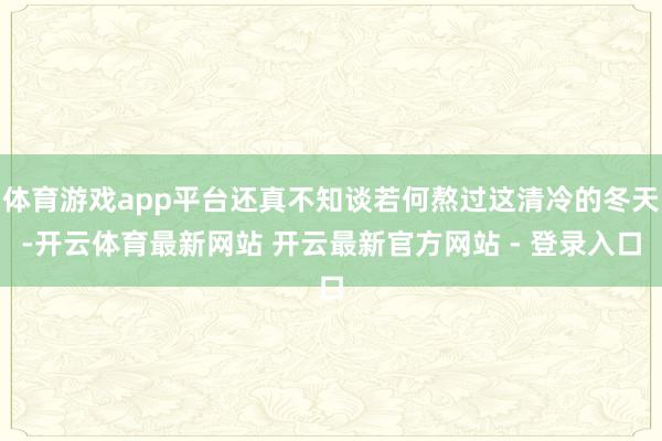 体育游戏app平台还真不知谈若何熬过这清冷的冬天-开云体育最新网站 开云最新官方网站 - 登录入口