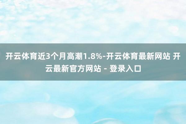 开云体育近3个月高潮1.8%-开云体育最新网站 开云最新官方网站 - 登录入口