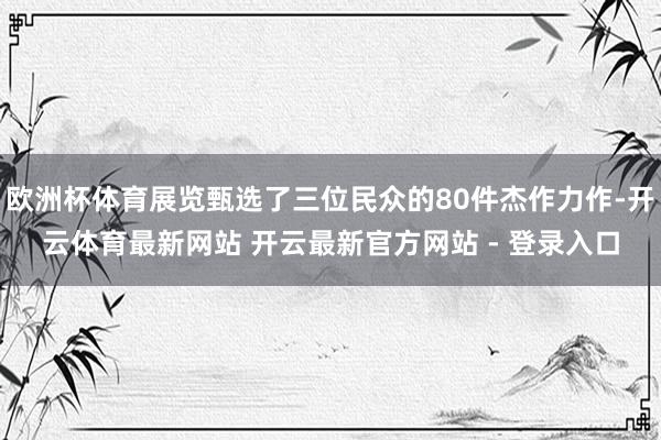 欧洲杯体育展览甄选了三位民众的80件杰作力作-开云体育最新网站 开云最新官方网站 - 登录入口