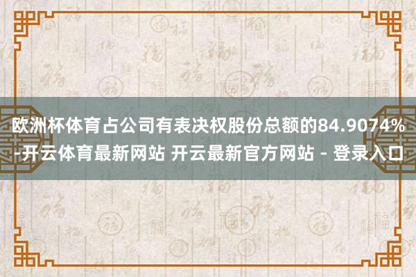 欧洲杯体育占公司有表决权股份总额的84.9074%-开云体育最新网站 开云最新官方网站 - 登录入口