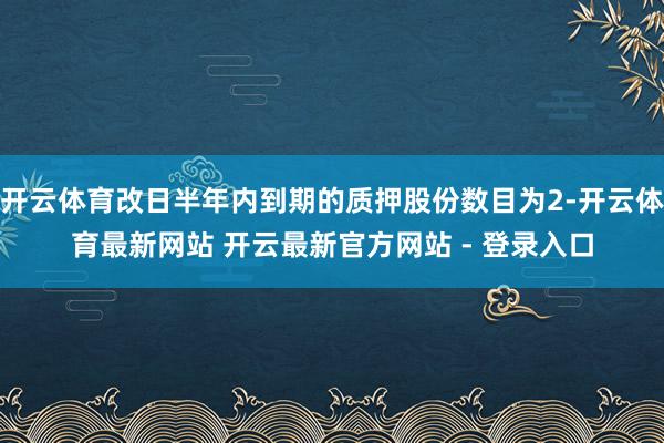 开云体育改日半年内到期的质押股份数目为2-开云体育最新网站 开云最新官方网站 - 登录入口