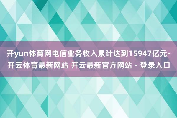 开yun体育网电信业务收入累计达到15947亿元-开云体育最新网站 开云最新官方网站 - 登录入口