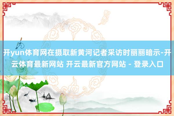 开yun体育网在摄取新黄河记者采访时丽丽暗示-开云体育最新网站 开云最新官方网站 - 登录入口